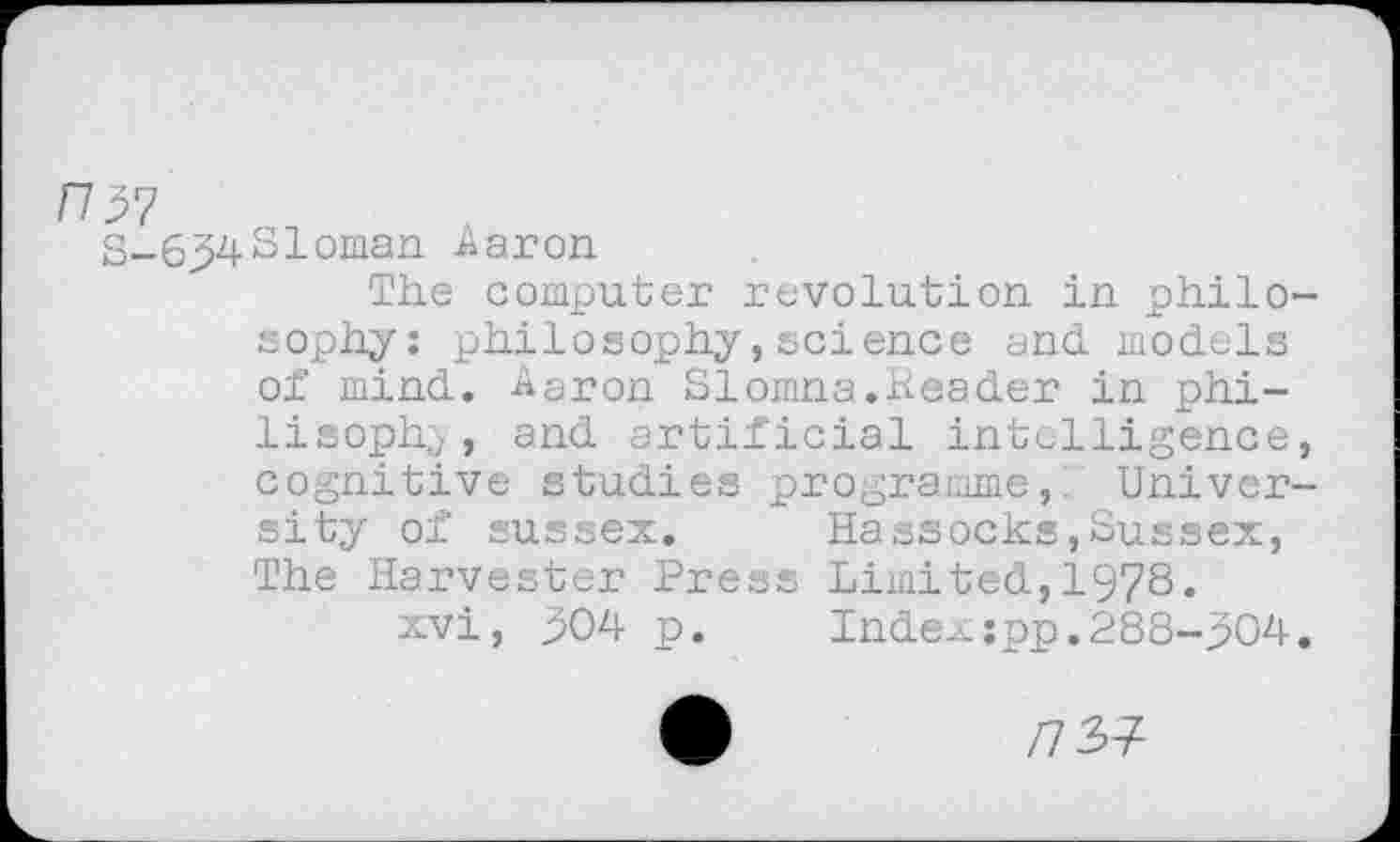 ﻿H57
S-69431oman Aaron
The computer revolution in philosophy: philosophy,science and models of mind. Aaron Slomna.header in phi-lisophy, and artificial intelligence, cognitive studies programme,. University of sussex.	Hassocks,Sussex,
The Harvester Press Limited,1978.
xvi, 904 p. Index;pp.288-904.
/7 37